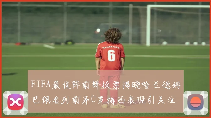 FIFA最佳阵前锋投票揭晓哈兰德姆巴佩名列前茅C罗梅西表现引关注