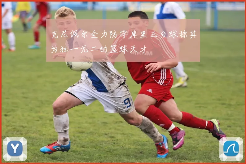 克尼佩尔全力防守库里三分球称其为独一无二的篮球天才