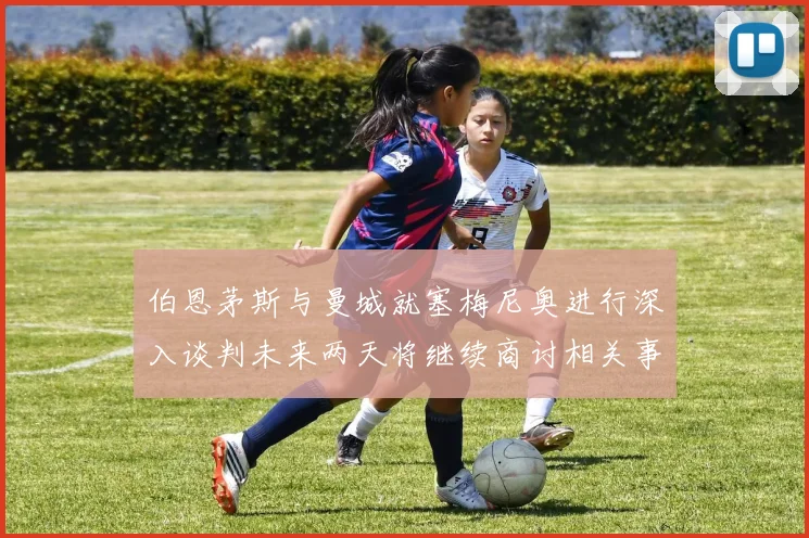 伯恩茅斯与曼城就塞梅尼奥进行深入谈判未来两天将继续商讨相关事宜