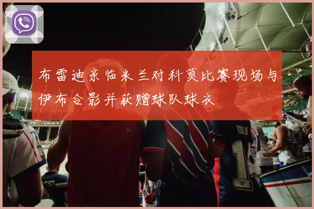 布雷迪亲临米兰对科莫比赛现场与伊布合影并获赠球队球衣