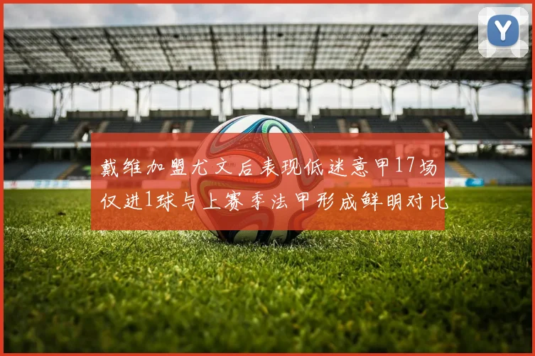 戴维加盟尤文后表现低迷意甲17场仅进1球与上赛季法甲形成鲜明对比