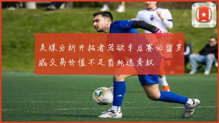 美媒分析开拓者若欲季后赛必留罗威交易价值不足首轮选秀权