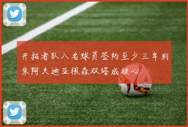 开拓者队八名球员签约至少三年利朱阿夫迪亚根森双塔成核心