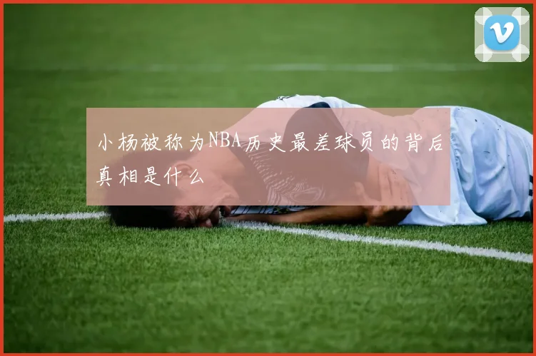 小杨被称为NBA历史最差球员的背后真相是什么