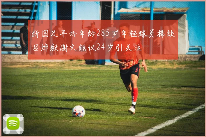 新国足平均年龄285岁年轻球员稀缺吕焯毅谢文能仅24岁引关注