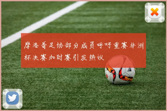 摩洛哥足协部分成员呼吁重赛非洲杯决赛加时赛引发热议