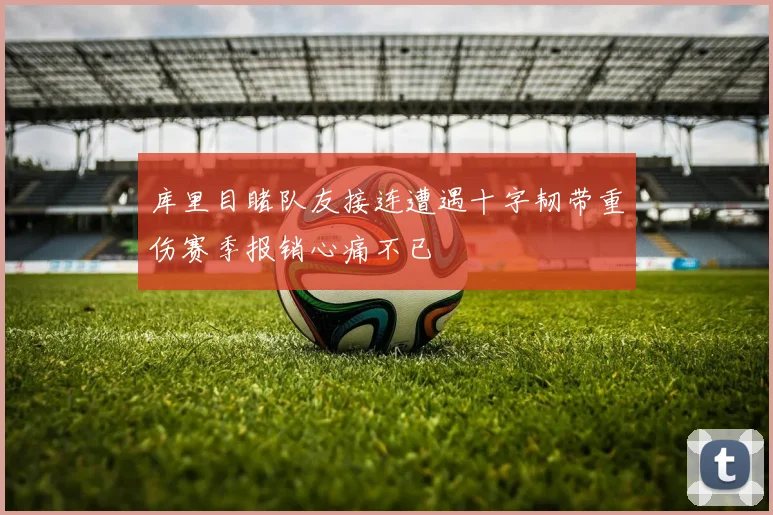 库里目睹队友接连遭遇十字韧带重伤赛季报销心痛不已