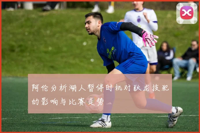 阿伦分析湖人暂停时机对狄龙技犯的影响与比赛走势