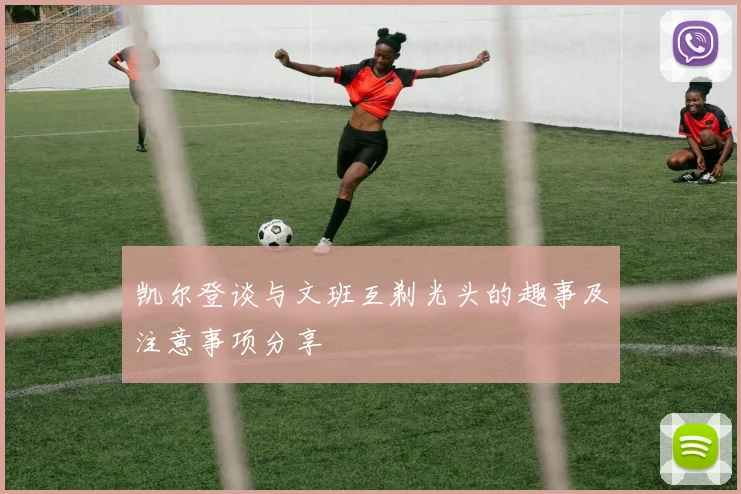 凯尔登谈与文班互剃光头的趣事及注意事项分享