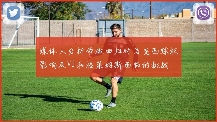 媒体人分析帝椒回归对马克西球权影响及VJ和格莱姆斯面临的挑战