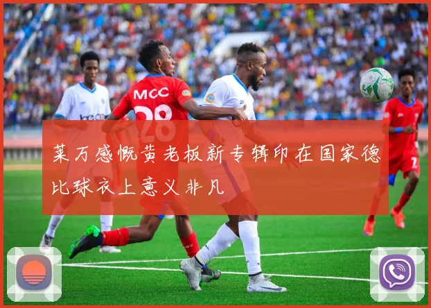 莱万感慨黄老板新专辑印在国家德比球衣上意义非凡