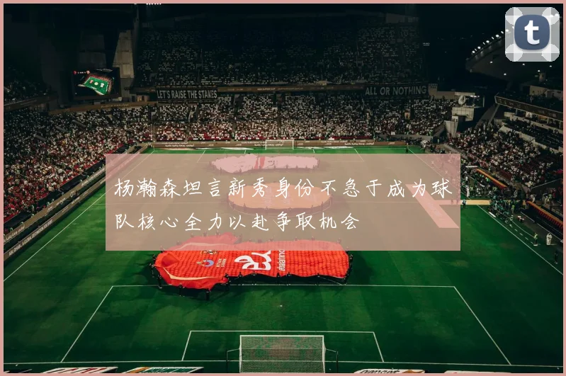 杨瀚森坦言新秀身份不急于成为球队核心全力以赴争取机会