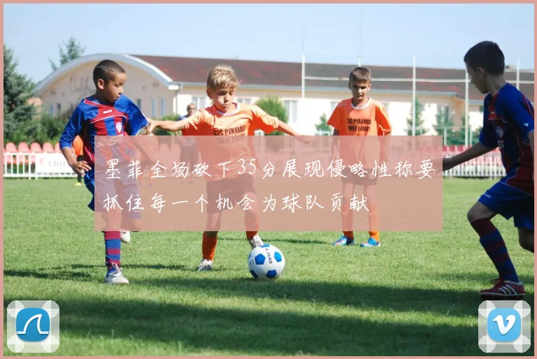 墨菲全场砍下35分展现侵略性称要抓住每一个机会为球队贡献