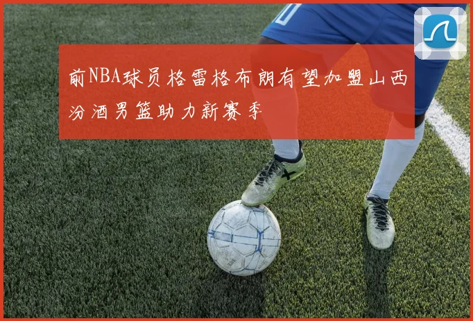 前NBA球员格雷格布朗有望加盟山西汾酒男篮助力新赛季