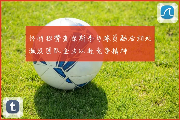怀特称赞查尔斯李与球员融洽相处激发团队全力以赴竞争精神