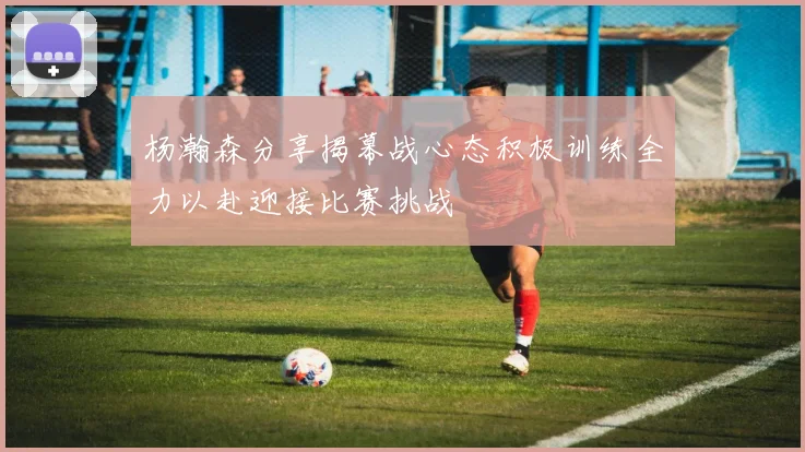 杨瀚森分享揭幕战心态积极训练全力以赴迎接比赛挑战