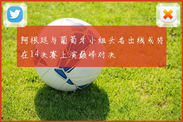 阿根廷与葡萄牙小组头名出线或将在14决赛上演巅峰对决