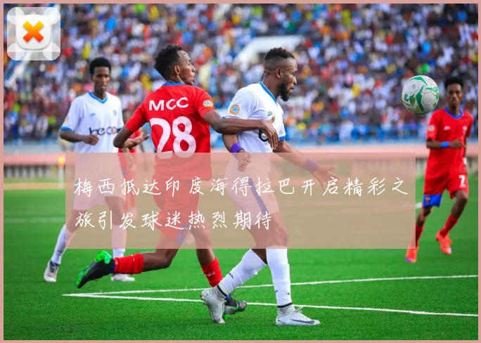 梅西抵达印度海得拉巴开启精彩之旅引发球迷热烈期待