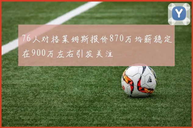 76人对格莱姆斯报价870万均薪稳定在900万左右引发关注