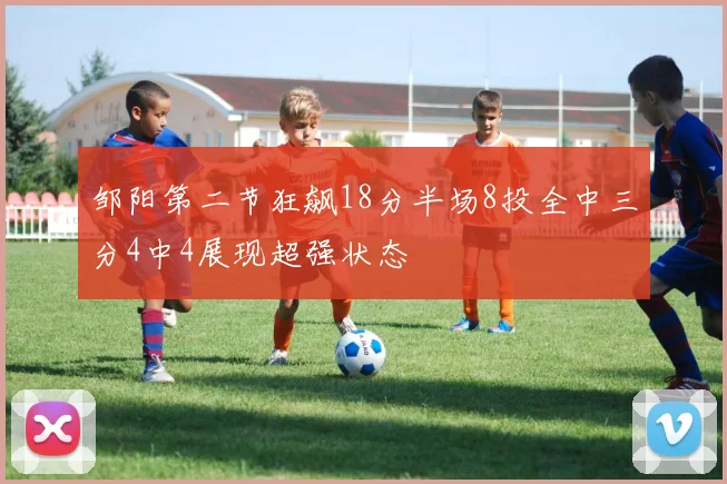 邹阳第二节狂飙18分半场8投全中三分4中4展现超强状态