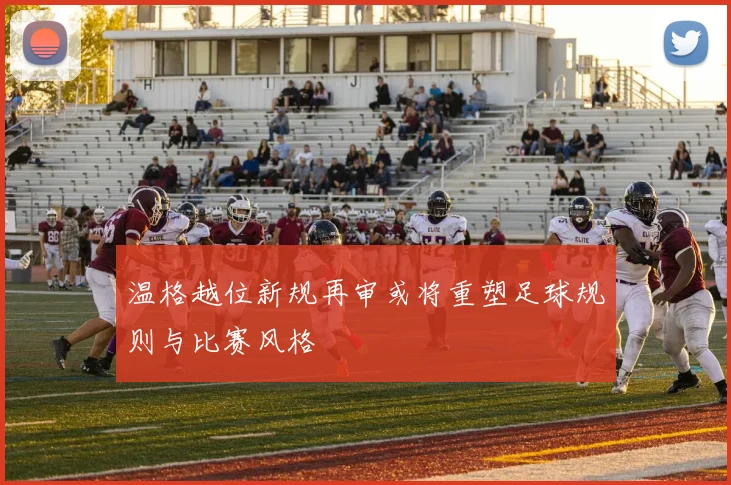 温格越位新规再审或将重塑足球规则与比赛风格