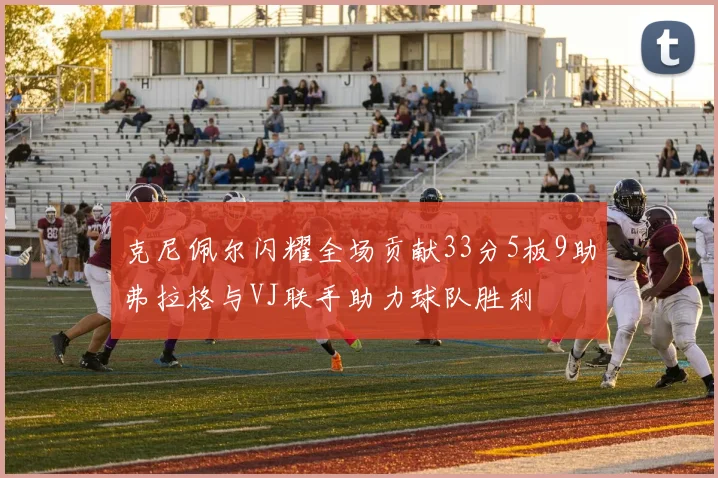 克尼佩尔闪耀全场贡献33分5板9助弗拉格与VJ联手助力球队胜利