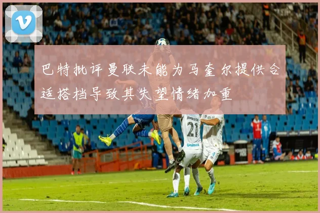 巴特批评曼联未能为马奎尔提供合适搭档导致其失望情绪加重