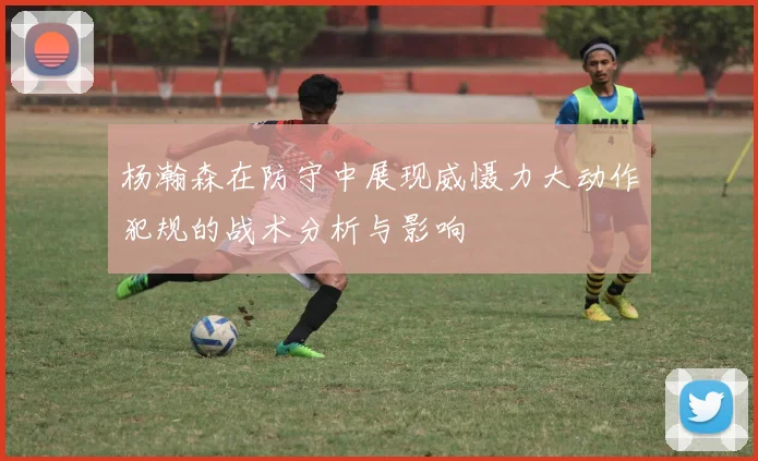杨瀚森在防守中展现威慑力大动作犯规的战术分析与影响