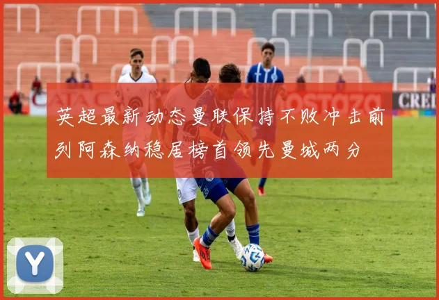 英超最新动态曼联保持不败冲击前列阿森纳稳居榜首领先曼城两分