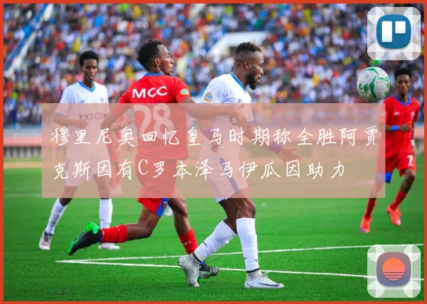 穆里尼奥回忆皇马时期称全胜阿贾克斯因有C罗本泽马伊瓜因助力