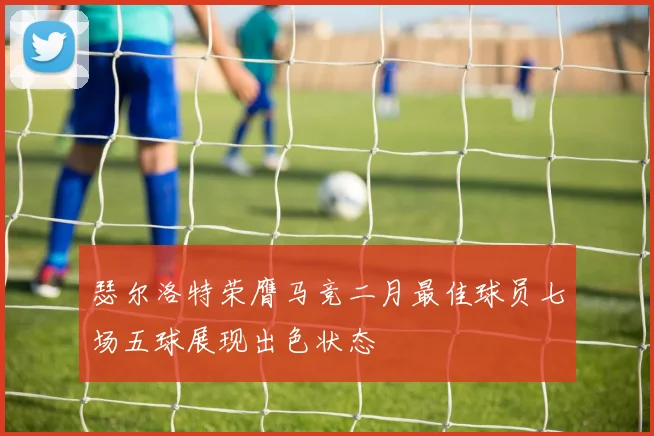 瑟尔洛特荣膺马竞二月最佳球员七场五球展现出色状态