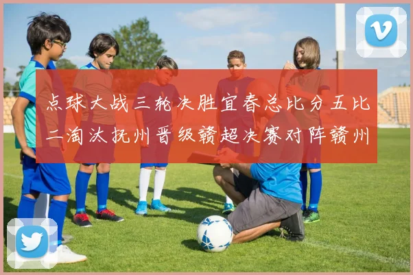 点球大战三轮决胜宜春总比分五比二淘汰抚州晋级赣超决赛对阵赣州