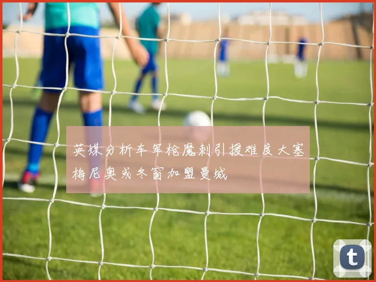 英媒分析车军枪魔刺引援难度大塞梅尼奥或冬窗加盟曼城