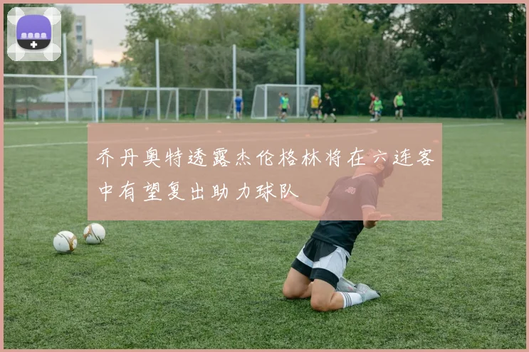 乔丹奥特透露杰伦格林将在六连客中有望复出助力球队