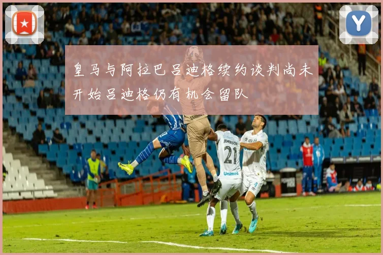 皇马与阿拉巴吕迪格续约谈判尚未开始吕迪格仍有机会留队