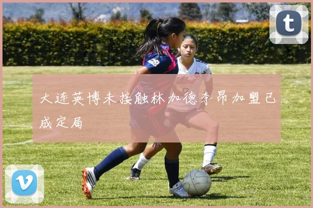大连英博未接触林加德李昂加盟已成定局