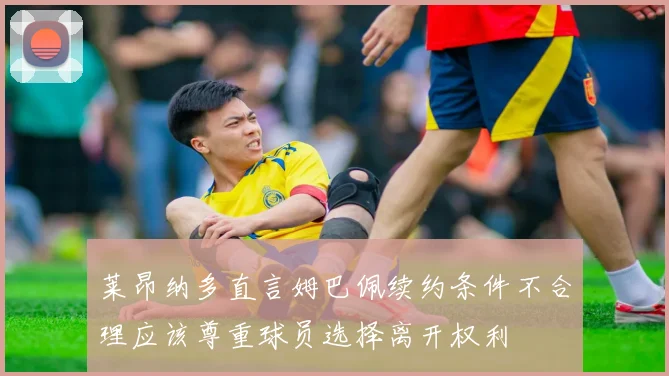 莱昂纳多直言姆巴佩续约条件不合理应该尊重球员选择离开权利