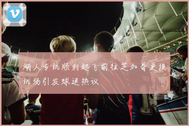 湖人专机顺利起飞前往芝加哥更换机场引发球迷热议