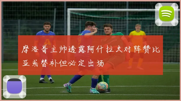 摩洛哥主帅透露阿什拉夫对阵赞比亚或替补但必定出场