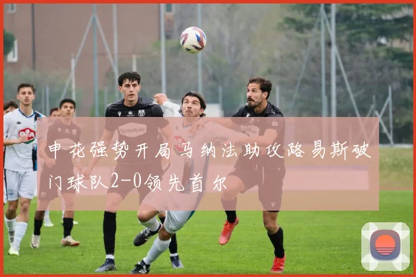 申花强势开局马纳法助攻路易斯破门球队2-0领先首尔