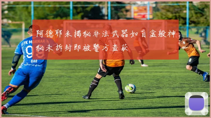 阿德耶米揭秘非法武器如盲盒般神秘未拆封即被警方查获