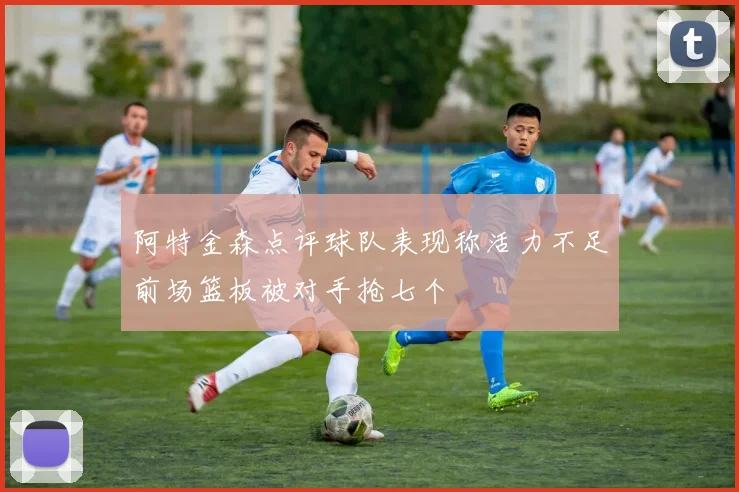 阿特金森点评球队表现称活力不足前场篮板被对手抢七个