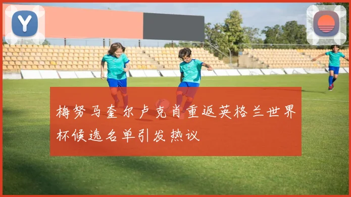 梅努马奎尔卢克肖重返英格兰世界杯候选名单引发热议
