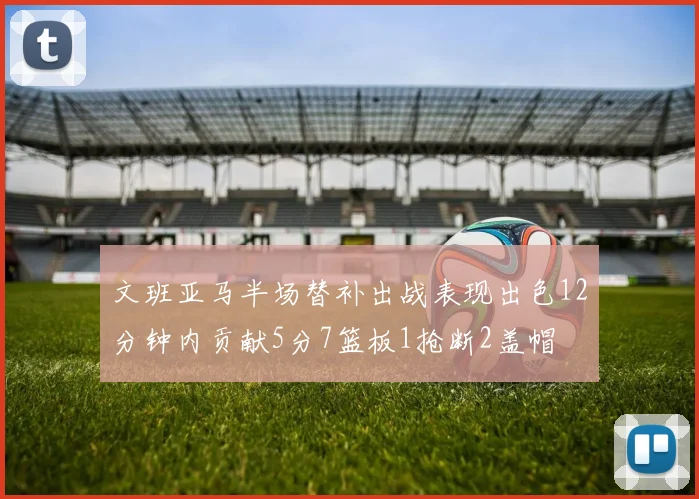 文班亚马半场替补出战表现出色12分钟内贡献5分7篮板1抢断2盖帽