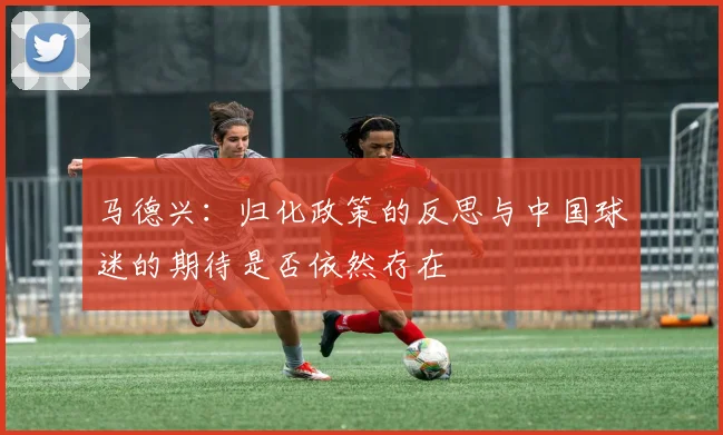 马德兴：归化政策的反思与中国球迷的期待是否依然存在