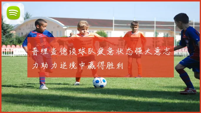 普理查德谈球队疲惫状态强大意志力助力逆境中赢得胜利