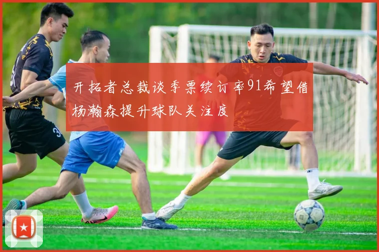 开拓者总裁谈季票续订率91希望借杨瀚森提升球队关注度