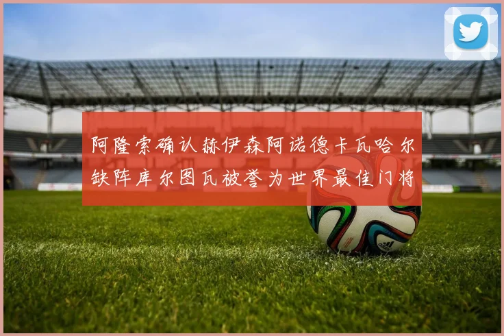 阿隆索确认赫伊森阿诺德卡瓦哈尔缺阵库尔图瓦被誉为世界最佳门将